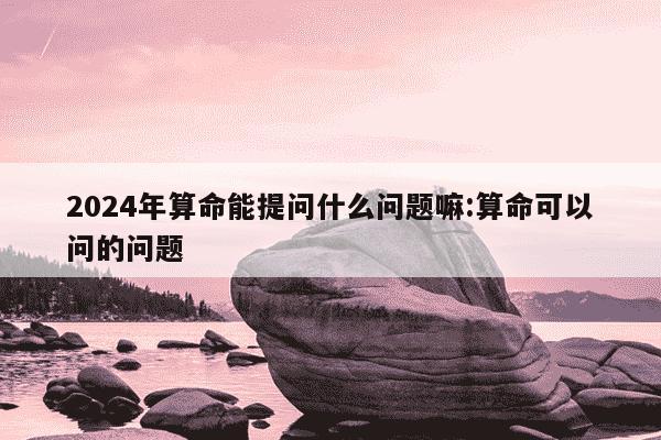 2024年算命能提问什么问题嘛:算命可以问的问题