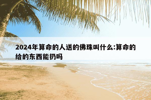 2024年算命的人送的佛珠叫什么:算命的给的东西能扔吗