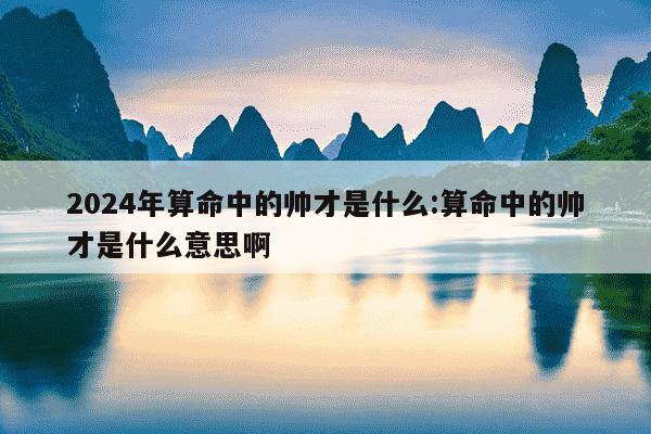 2024年算命中的帅才是什么:算命中的帅才是什么意思啊