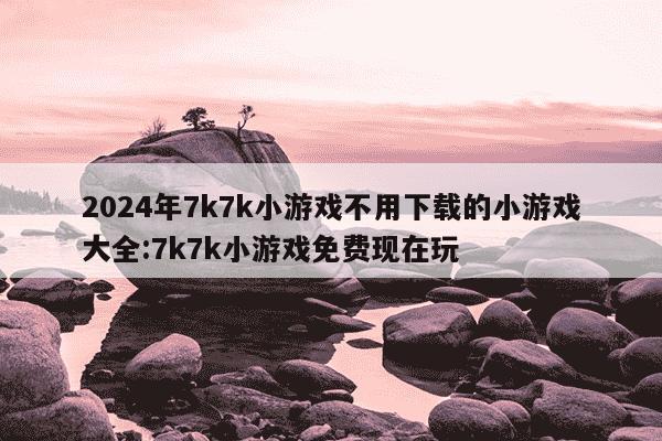 2024年7k7k小游戏不用下载的小游戏大全:7k7k小游戏免费现在玩