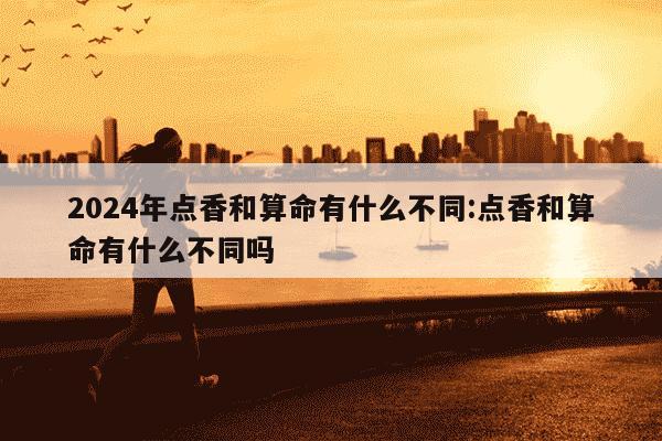 2024年点香和算命有什么不同:点香和算命有什么不同吗