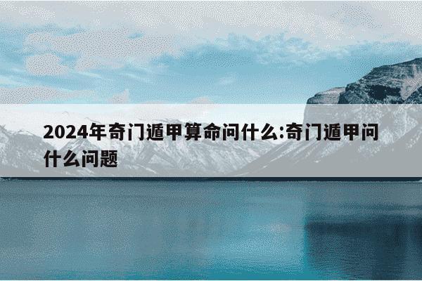 2024年奇门遁甲算命问什么:奇门遁甲问什么问题