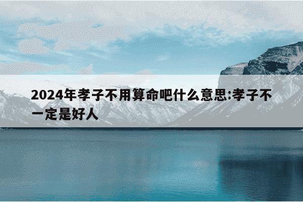 2024年孝子不用算命吧什么意思:孝子不一定是好人