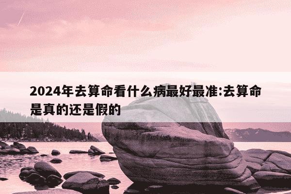 2024年去算命看什么病最好最准:去算命是真的还是假的