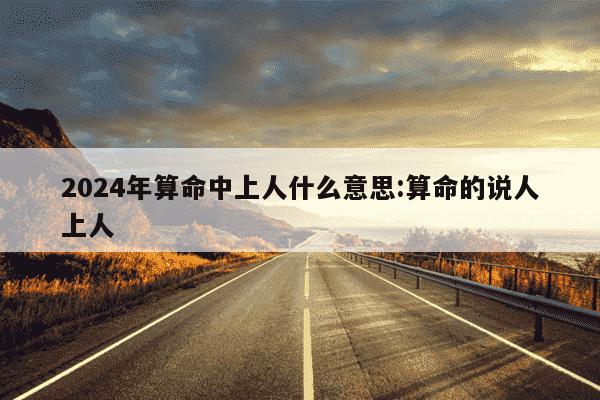 2024年算命中上人什么意思:算命的说人上人