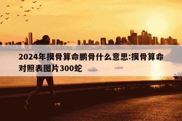 2024年摸骨算命鹏骨什么意思:摸骨算命对照表图片300蛇