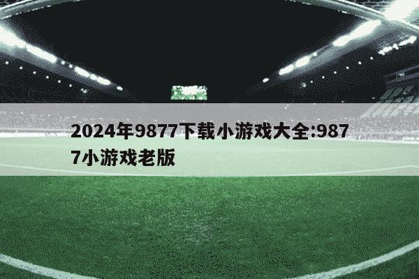 2024年9877下载小游戏大全:9877小游戏老版