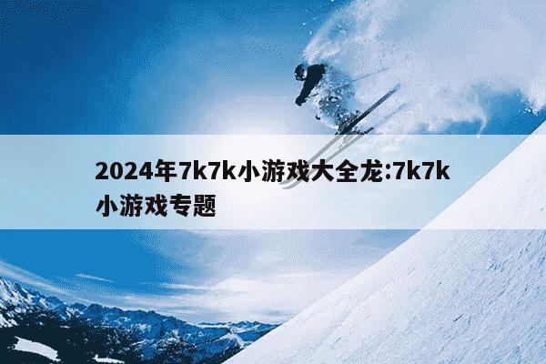 2024年7k7k小游戏大全龙:7k7k小游戏专题