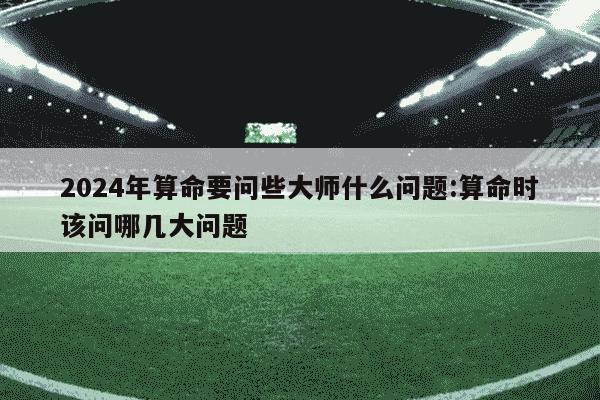 2024年算命要问些大师什么问题:算命时该问哪几大问题