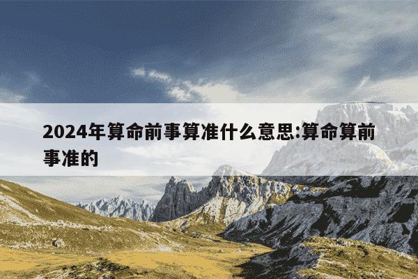 2024年算命前事算准什么意思:算命算前事准的