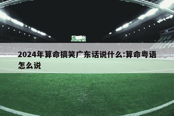 2024年算命搞笑广东话说什么:算命粤语怎么说