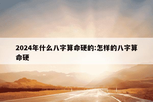 2024年什么八字算命硬的:怎样的八字算命硬