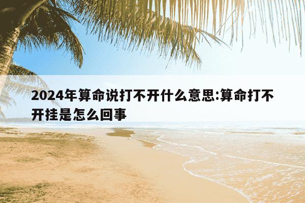 2024年算命说打不开什么意思:算命打不开挂是怎么回事