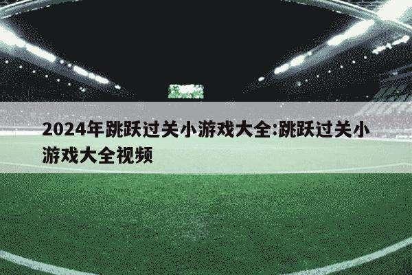 2024年跳跃过关小游戏大全:跳跃过关小游戏大全视频