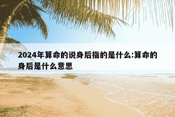 2024年算命的说身后指的是什么:算命的身后是什么意思