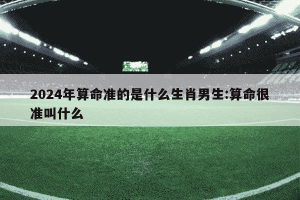 2024年算命准的是什么生肖男生:算命很准叫什么