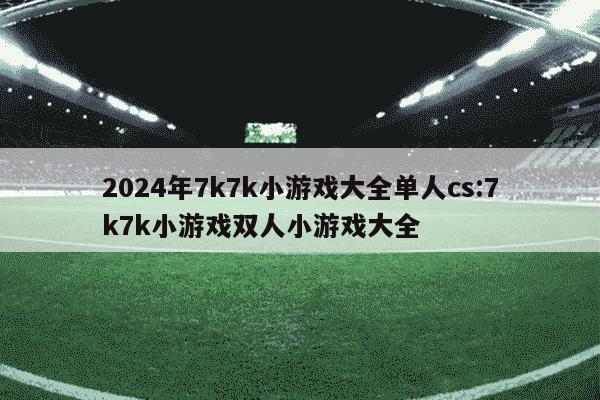 2024年7k7k小游戏大全单人cs:7k7k小游戏双人小游戏大全