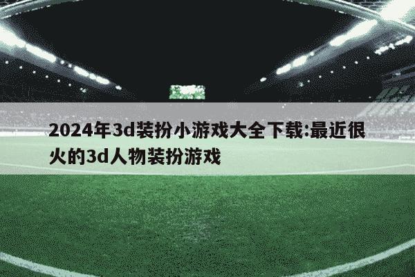 2024年3d装扮小游戏大全下载:最近很火的3d人物装扮游戏