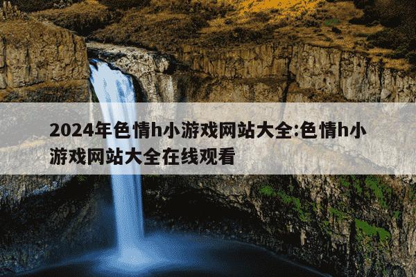 2024年色情h小游戏网站大全:色情h小游戏网站大全在线观看