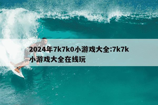 2024年7k7k0小游戏大全:7k7k小游戏大全在线玩