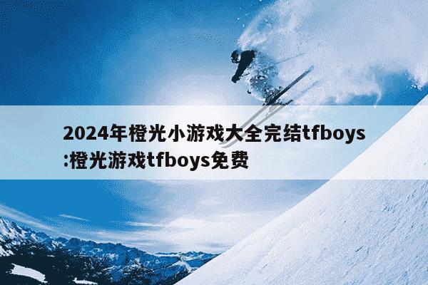 2024年橙光小游戏大全完结tfboys:橙光游戏tfboys免费