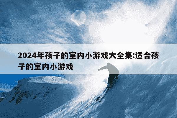 2024年孩子的室内小游戏大全集:适合孩子的室内小游戏