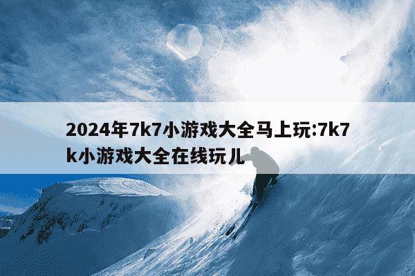 2024年7k7小游戏大全马上玩:7k7k小游戏大全在线玩儿