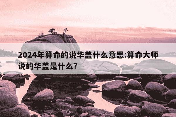 2024年算命的说华盖什么意思:算命大师说的华盖是什么?