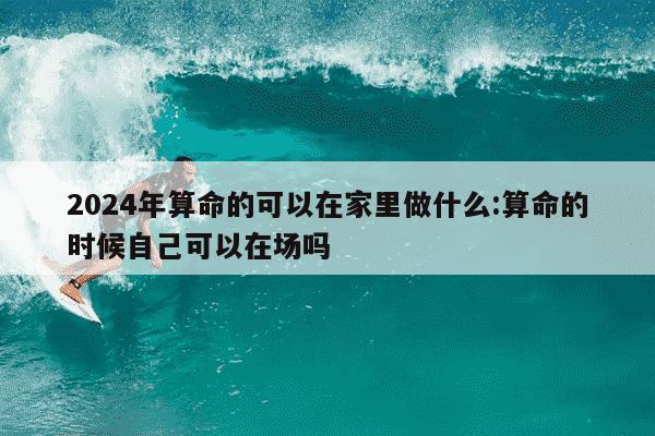 2024年算命的可以在家里做什么:算命的时候自己可以在场吗