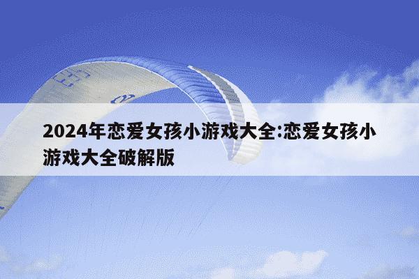 2024年恋爱女孩小游戏大全:恋爱女孩小游戏大全破解版