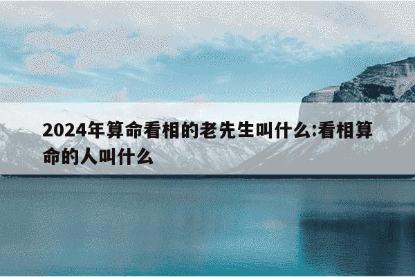 2024年算命看相的老先生叫什么:看相算命的人叫什么