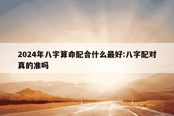 2024年八字算命配合什么最好:八字配对真的准吗