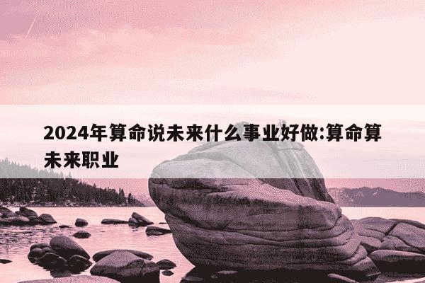 2024年算命说未来什么事业好做:算命算未来职业