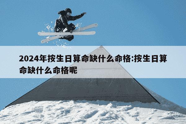 2024年按生日算命缺什么命格:按生日算命缺什么命格呢