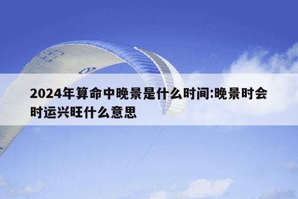 2024年算命中晚景是什么时间:晚景时会时运兴旺什么意思