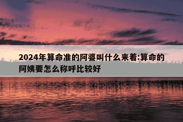 2024年算命准的阿婆叫什么来着:算命的阿姨要怎么称呼比较好