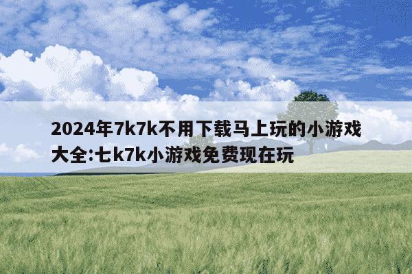 2024年7k7k不用下载马上玩的小游戏大全:七k7k小游戏免费现在玩