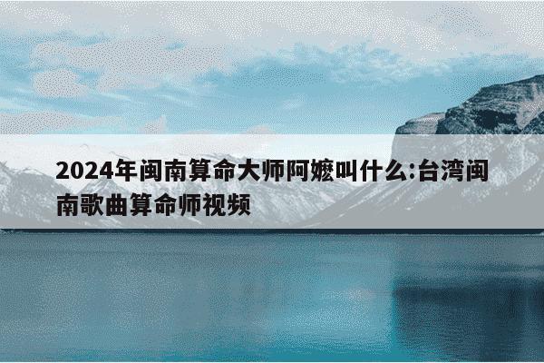 2024年闽南算命大师阿嬷叫什么:台湾闽南歌曲算命师视频