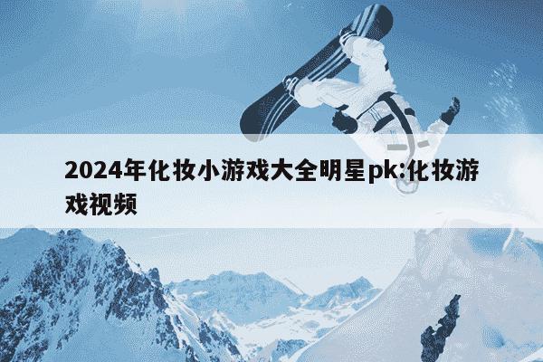 2024年化妆小游戏大全明星pk:化妆游戏视频