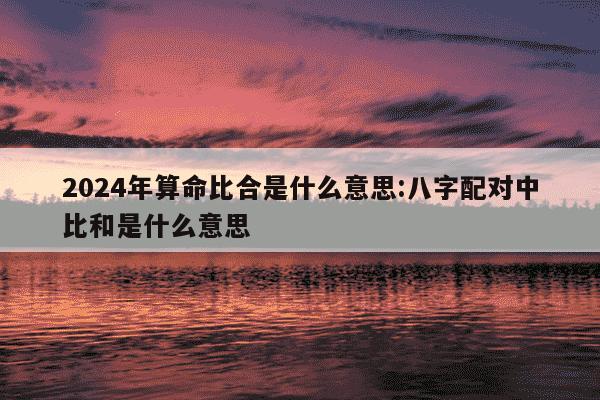 2024年算命比合是什么意思:八字配对中比和是什么意思