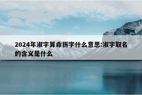 2024年淑字算命拆字什么意思:淑字取名的含义是什么