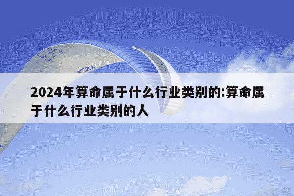 2024年算命属于什么行业类别的:算命属于什么行业类别的人