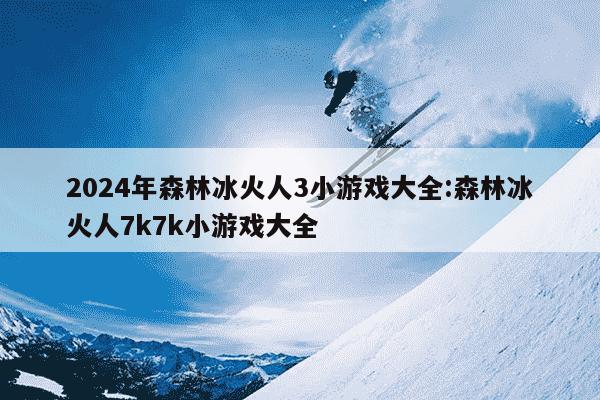 2024年森林冰火人3小游戏大全:森林冰火人7k7k小游戏大全