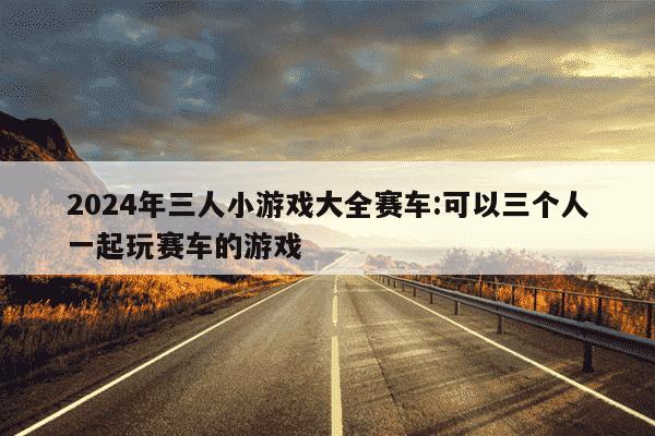 2024年三人小游戏大全赛车:可以三个人一起玩赛车的游戏