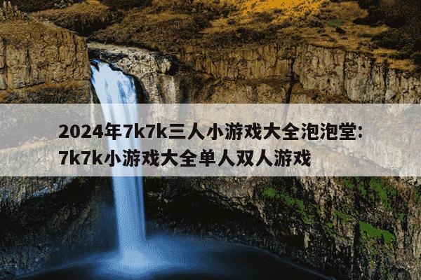 2024年7k7k三人小游戏大全泡泡堂:7k7k小游戏大全单人双人游戏