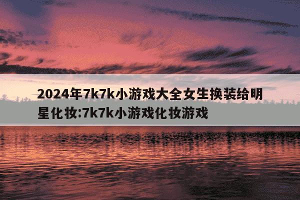 2024年7k7k小游戏大全女生换装给明星化妆:7k7k小游戏化妆游戏