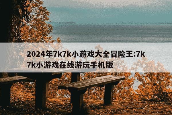 2024年7k7k小游戏大全冒险王:7k7k小游戏在线游玩手机版