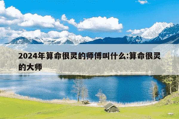 2024年算命很灵的师傅叫什么:算命很灵的大师