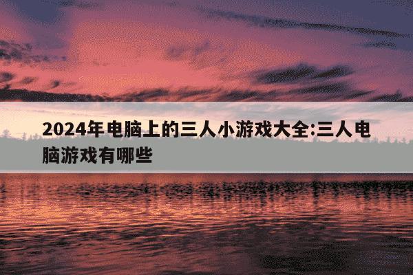 2024年电脑上的三人小游戏大全:三人电脑游戏有哪些