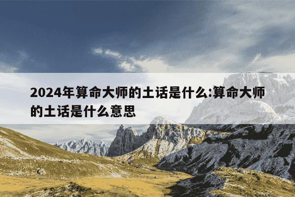 2024年算命大师的土话是什么:算命大师的土话是什么意思